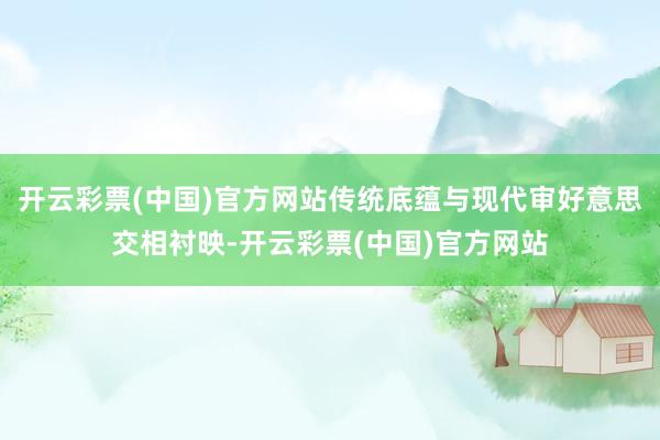 开云彩票(中国)官方网站传统底蕴与现代审好意思交相衬映-开云彩票(中国)官方网站