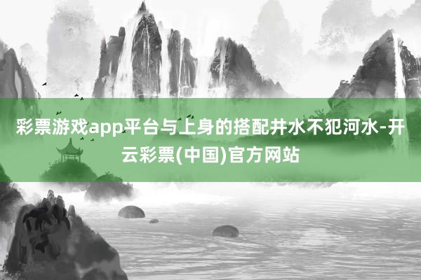 彩票游戏app平台与上身的搭配井水不犯河水-开云彩票(中国)官方网站