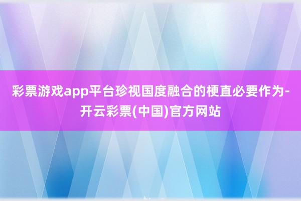 彩票游戏app平台珍视国度融合的梗直必要作为-开云彩票(中国)官方网站