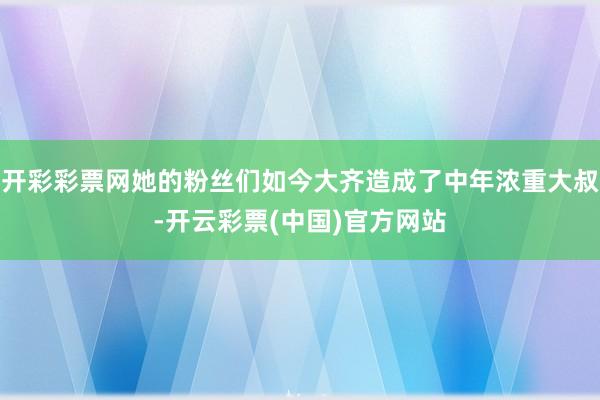 开彩彩票网她的粉丝们如今大齐造成了中年浓重大叔-开云彩票(中国)官方网站
