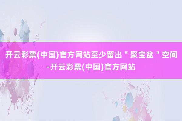开云彩票(中国)官方网站至少留出＂聚宝盆＂空间-开云彩票(中国)官方网站