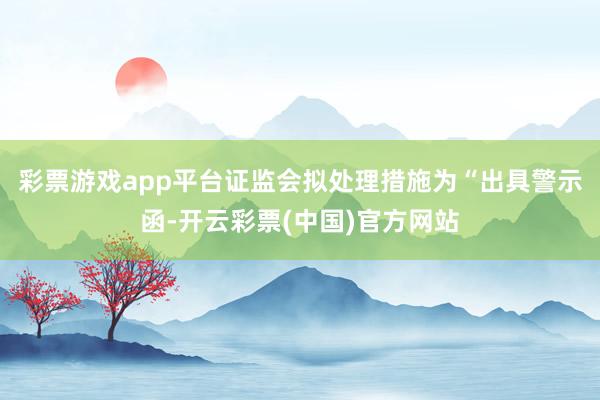 彩票游戏app平台证监会拟处理措施为“出具警示函-开云彩票(中国)官方网站
