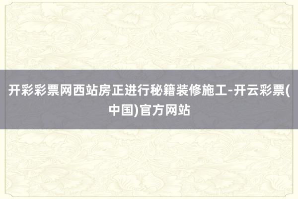 开彩彩票网西站房正进行秘籍装修施工-开云彩票(中国)官方网站