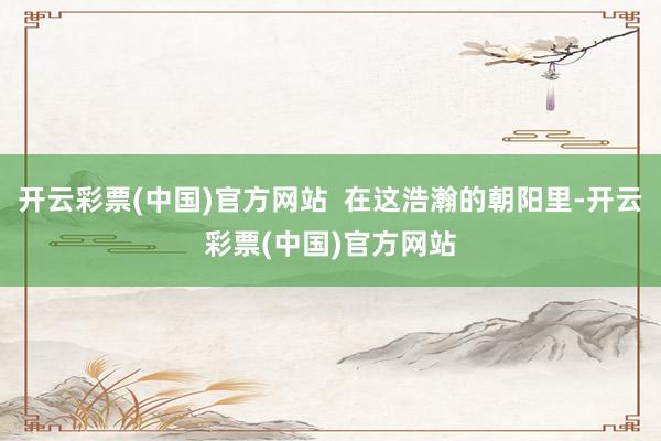 开云彩票(中国)官方网站  在这浩瀚的朝阳里-开云彩票(中国)官方网站