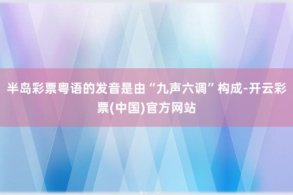 半岛彩票粤语的发音是由“九声六调”构成-开云彩票(中国)官方网站