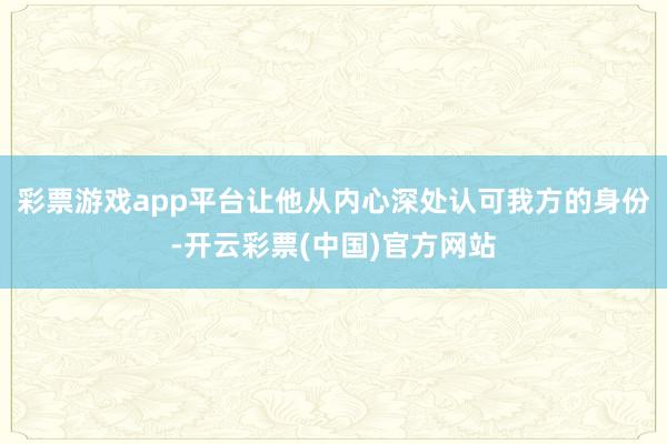 彩票游戏app平台让他从内心深处认可我方的身份-开云彩票(中国)官方网站