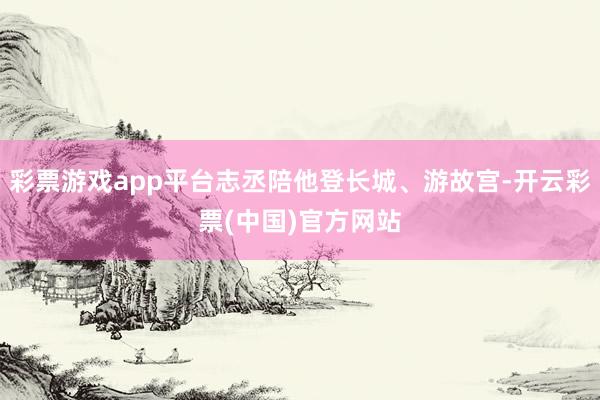 彩票游戏app平台志丞陪他登长城、游故宫-开云彩票(中国)官方网站