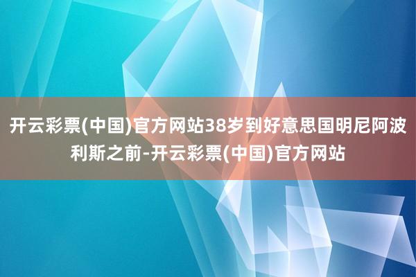 开云彩票(中国)官方网站38岁到好意思国明尼阿波利斯之前-开云彩票(中国)官方网站
