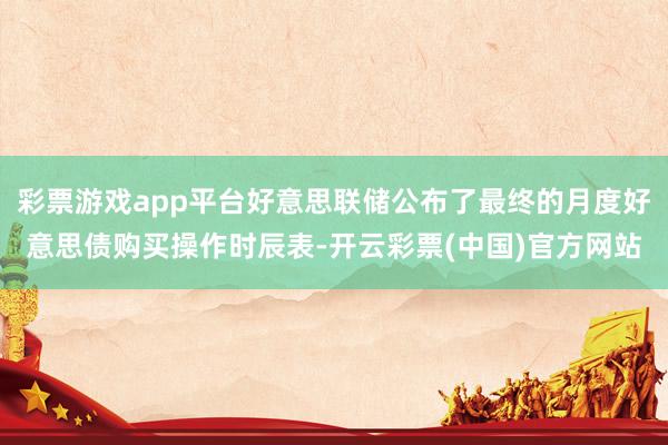 彩票游戏app平台好意思联储公布了最终的月度好意思债购买操作时辰表-开云彩票(中国)官方网站