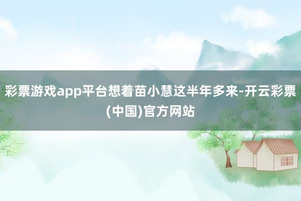 彩票游戏app平台想着苗小慧这半年多来-开云彩票(中国)官方网站
