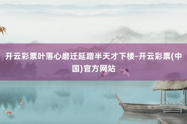 开云彩票叶落心磨迁延蹭半天才下楼-开云彩票(中国)官方网站