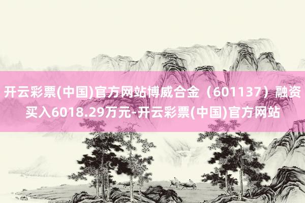 开云彩票(中国)官方网站博威合金（601137）融资买入6018.29万元-开云彩票(中国)官方网站