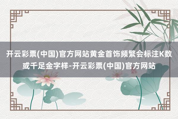 开云彩票(中国)官方网站黄金首饰频繁会标注K数或千足金字样-开云彩票(中国)官方网站