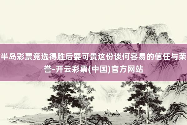 半岛彩票竞选得胜后要可贵这份谈何容易的信任与荣誉-开云彩票(中国)官方网站