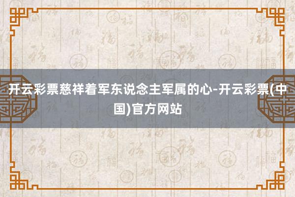 开云彩票慈祥着军东说念主军属的心-开云彩票(中国)官方网站