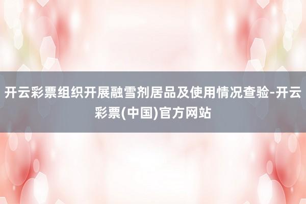 开云彩票组织开展融雪剂居品及使用情况查验-开云彩票(中国)官方网站