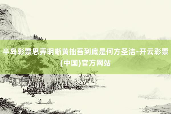 半岛彩票思弄明晰黄拙吾到底是何方圣洁-开云彩票(中国)官方网站