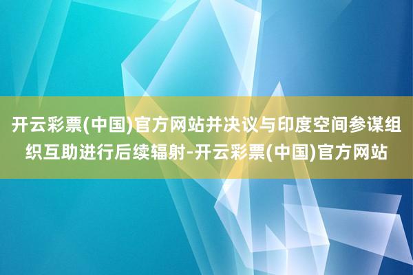 开云彩票(中国)官方网站并决议与印度空间参谋组织互助进行后续辐射-开云彩票(中国)官方网站