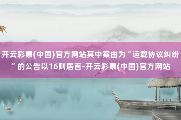 开云彩票(中国)官方网站其中案由为“运载协议纠纷”的公告以16则居首-开云彩票(中国)官方网站