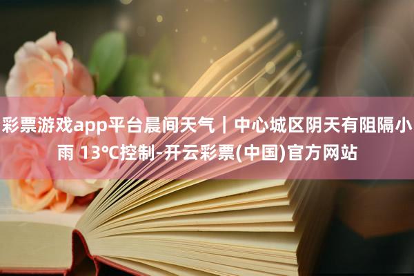 彩票游戏app平台晨间天气｜中心城区阴天有阻隔小雨 13℃控制-开云彩票(中国)官方网站