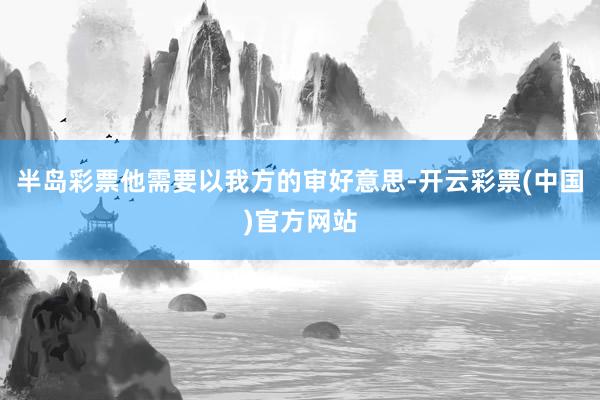 半岛彩票他需要以我方的审好意思-开云彩票(中国)官方网站