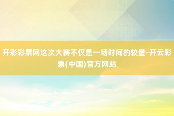 开彩彩票网这次大赛不仅是一场时间的较量-开云彩票(中国)官方网站