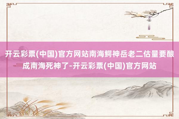 开云彩票(中国)官方网站南海鳄神岳老二估量要酿成南海死神了-开云彩票(中国)官方网站