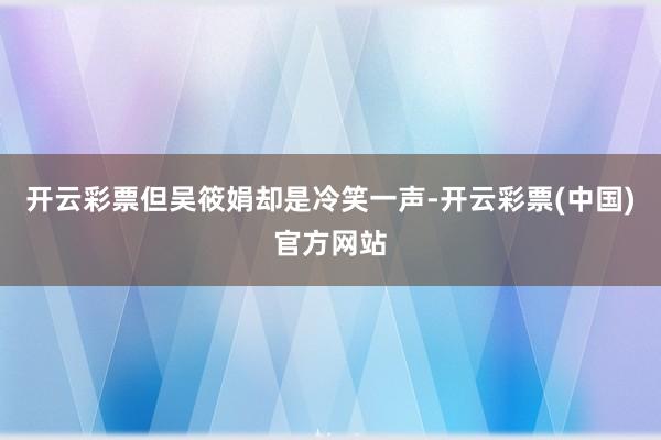 开云彩票但吴筱娟却是冷笑一声-开云彩票(中国)官方网站