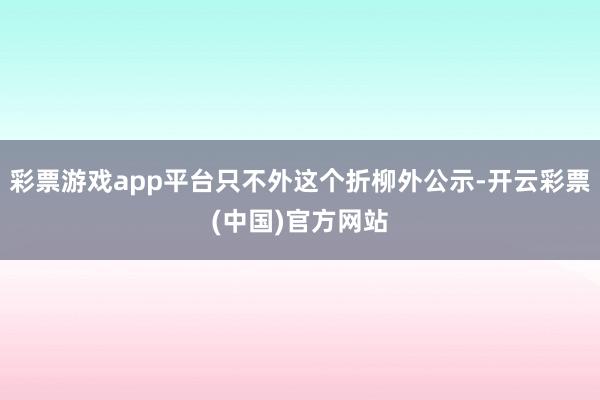 彩票游戏app平台只不外这个折柳外公示-开云彩票(中国)官方网站