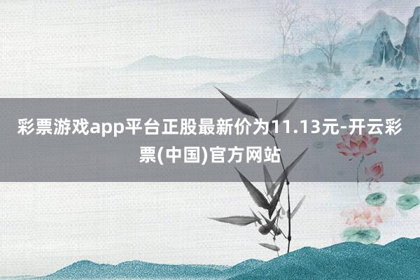 彩票游戏app平台正股最新价为11.13元-开云彩票(中国)官方网站