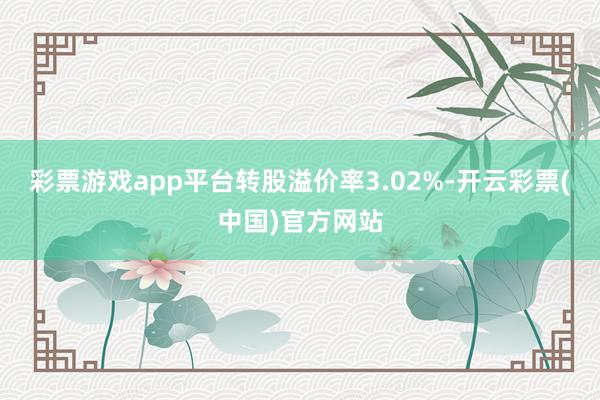 彩票游戏app平台转股溢价率3.02%-开云彩票(中国)官方网站