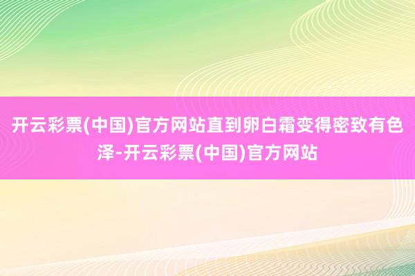开云彩票(中国)官方网站直到卵白霜变得密致有色泽-开云彩票(中国)官方网站