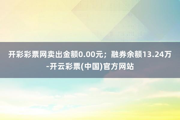 开彩彩票网卖出金额0.00元；融券余额13.24万-开云彩票(中国)官方网站